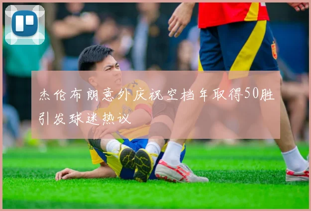 杰伦布朗意外庆祝空档年取得50胜引发球迷热议