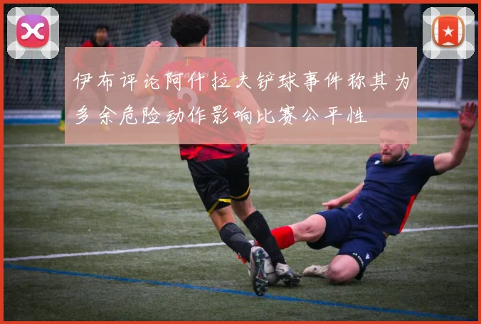 伊布评论阿什拉夫铲球事件称其为多余危险动作影响比赛公平性
