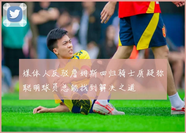 媒体人反驳詹姆斯回归骑士质疑称聪明球员总能找到解决之道