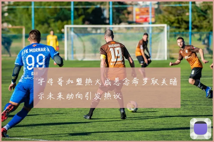 字母哥加盟热火成悬念希罗取关暗示未来动向引发热议