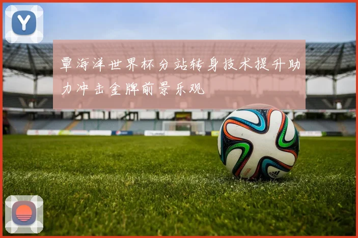 覃海洋世界杯分站转身技术提升助力冲击金牌前景乐观