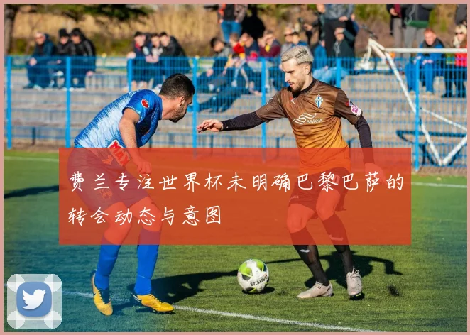 费兰专注世界杯未明确巴黎巴萨的转会动态与意图
