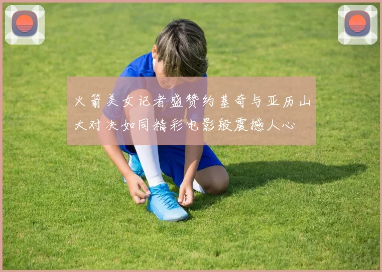 火箭美女记者盛赞约基奇与亚历山大对决如同精彩电影般震撼人心
