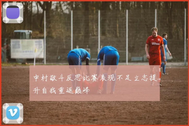 中村敬斗反思比赛表现不足立志提升自我重返巅峰
