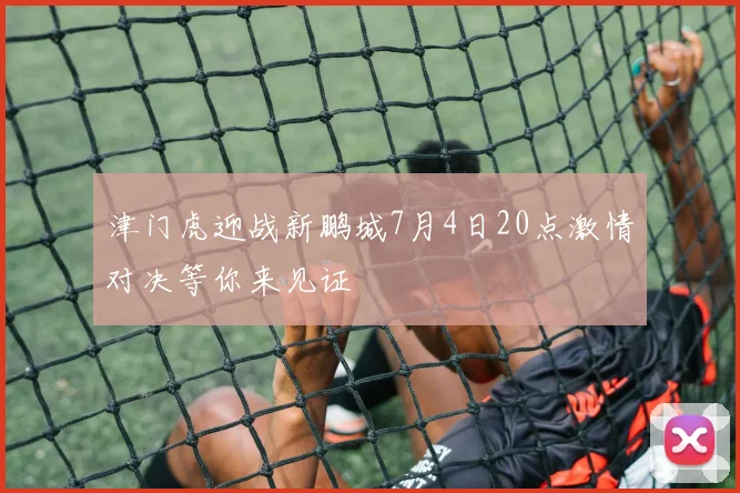 津门虎迎战新鹏城7月4日20点激情对决等你来见证