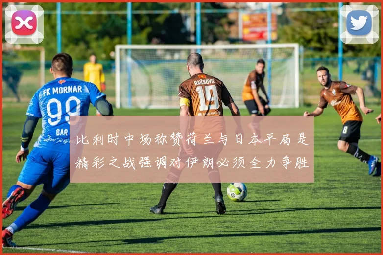 比利时中场称赞荷兰与日本平局是精彩之战强调对伊朗必须全力争胜