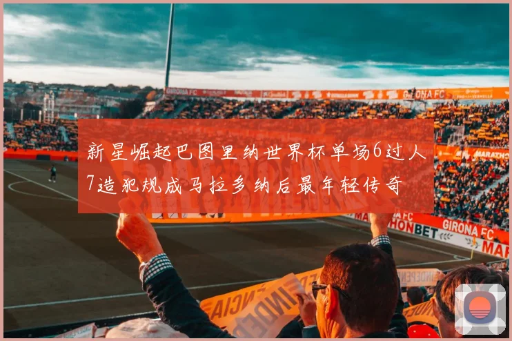 新星崛起巴图里纳世界杯单场6过人7造犯规成马拉多纳后最年轻传奇