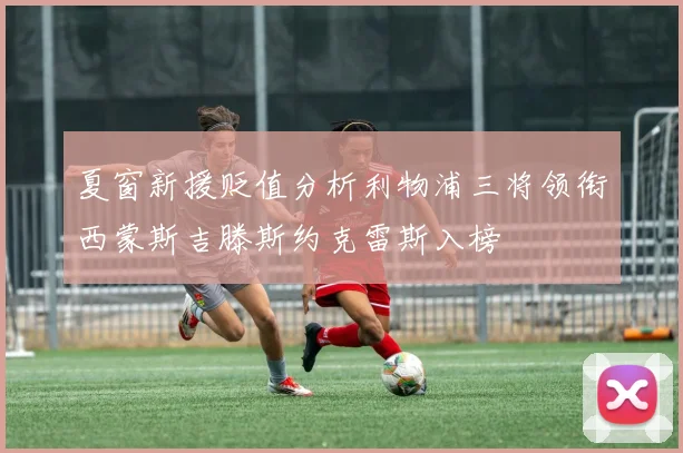 夏窗新援贬值分析利物浦三将领衔西蒙斯吉滕斯约克雷斯入榜