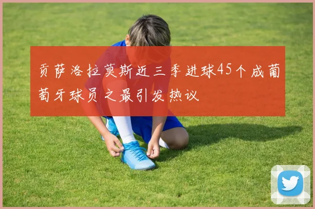 贡萨洛拉莫斯近三季进球45个成葡萄牙球员之最引发热议