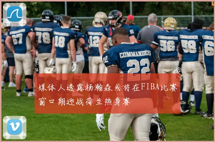 媒体人透露杨瀚森或将在FIBA比赛窗口期迎战荷兰热身赛