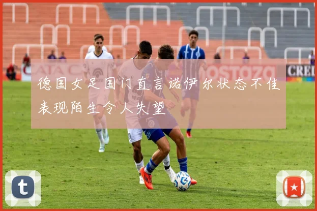 德国女足国门直言诺伊尔状态不佳表现陌生令人失望