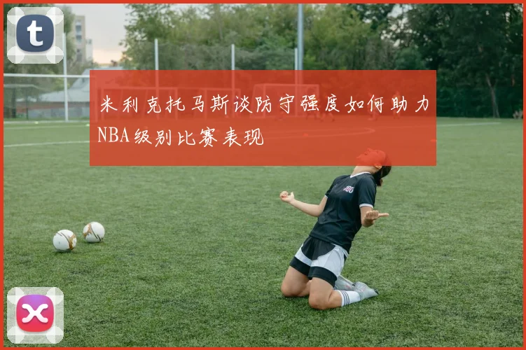 米利克托马斯谈防守强度如何助力NBA级别比赛表现