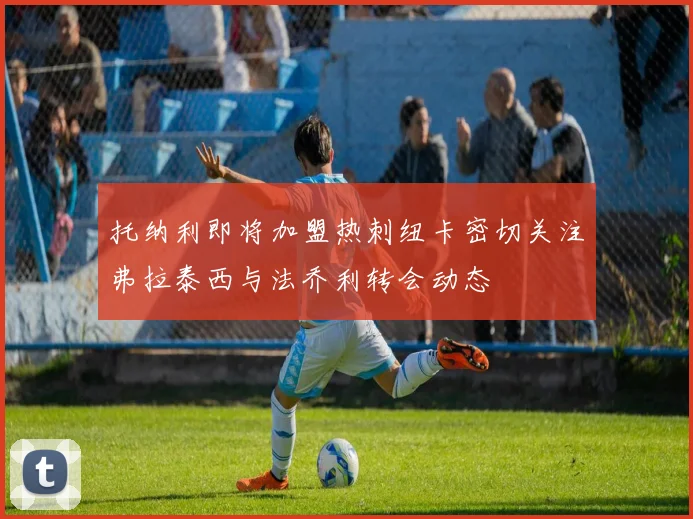 托纳利即将加盟热刺纽卡密切关注弗拉泰西与法乔利转会动态