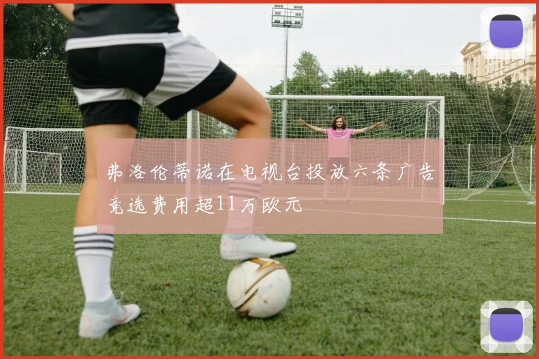 弗洛伦蒂诺在电视台投放六条广告竞选费用超11万欧元