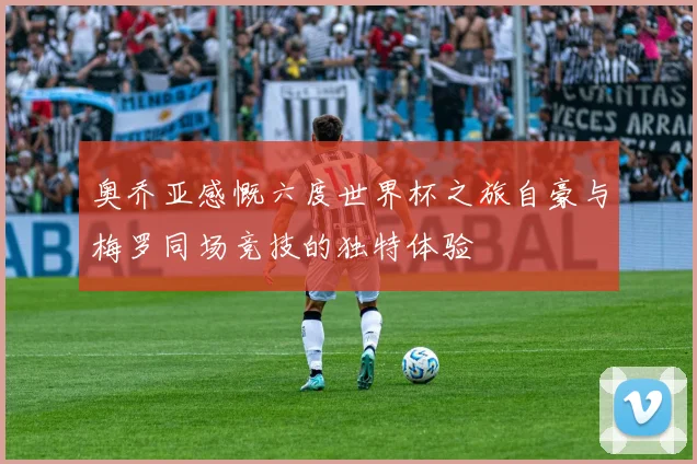 奥乔亚感慨六度世界杯之旅自豪与梅罗同场竞技的独特体验