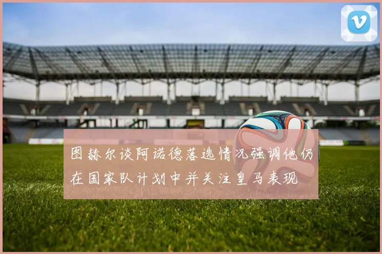 图赫尔谈阿诺德落选情况强调他仍在国家队计划中并关注皇马表现