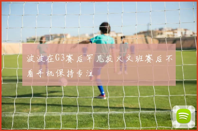 波波在G3赛后罕见发火文班赛后不看手机保持专注