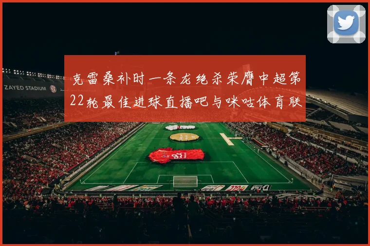 克雷桑补时一条龙绝杀荣膺中超第22轮最佳进球直播吧与咪咕体育联合评选