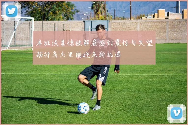 库班谈基德被解雇感到震惊与失望期待乌杰里能迎来新机遇