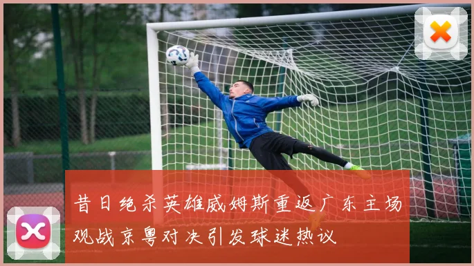 昔日绝杀英雄威姆斯重返广东主场观战京粤对决引发球迷热议