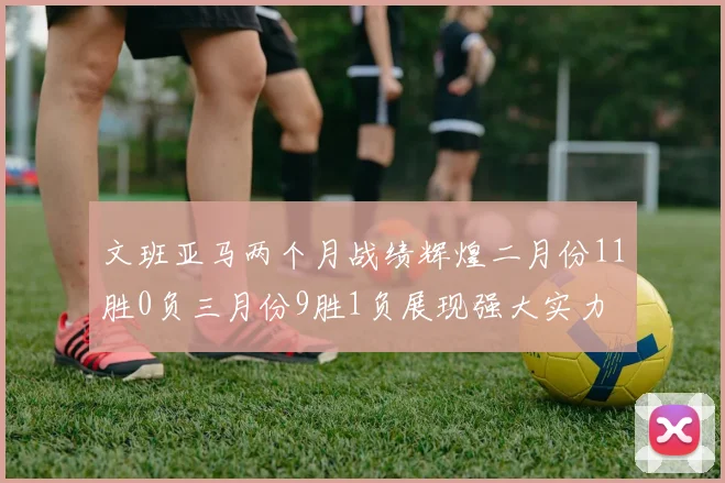 文班亚马两个月战绩辉煌二月份11胜0负三月份9胜1负展现强大实力