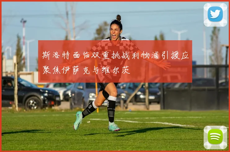 斯洛特面临双重挑战利物浦引援应聚焦伊萨克与维尔茨