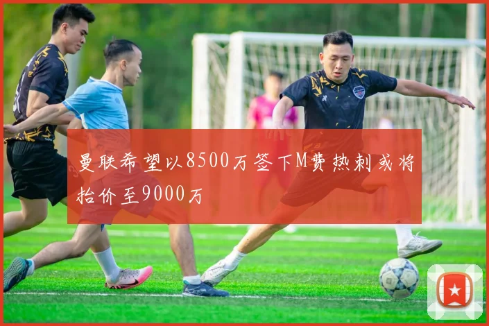 曼联希望以8500万签下M费热刺或将抬价至9000万