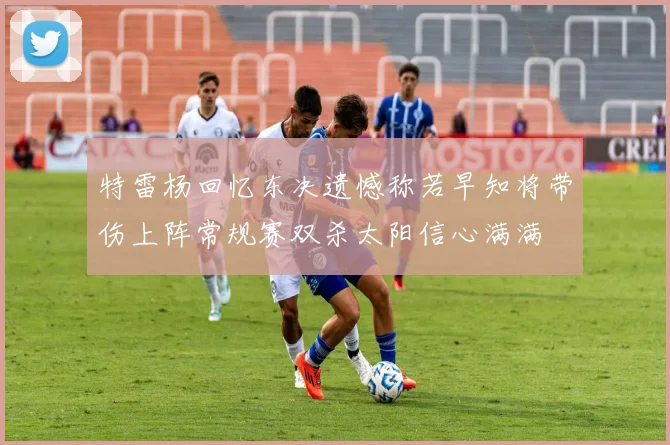 特雷杨回忆东决遗憾称若早知将带伤上阵常规赛双杀太阳信心满满