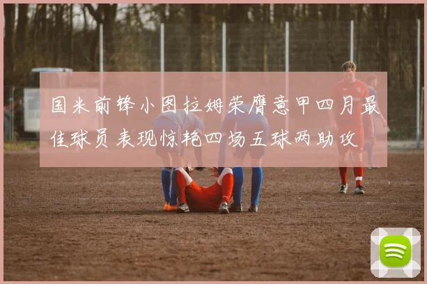 国米前锋小图拉姆荣膺意甲四月最佳球员表现惊艳四场五球两助攻