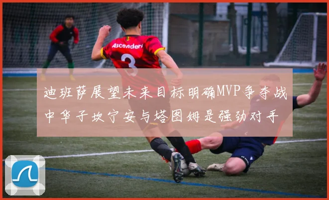 迪班萨展望未来目标明确MVP争夺战中华子坎宁安与塔图姆是强劲对手