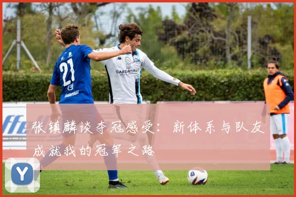 张镇麟谈夺冠感受：新体系与队友成就我的冠军之路