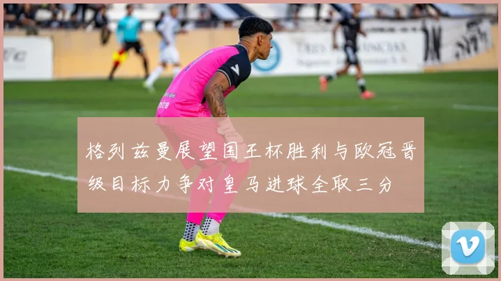 格列兹曼展望国王杯胜利与欧冠晋级目标力争对皇马进球全取三分