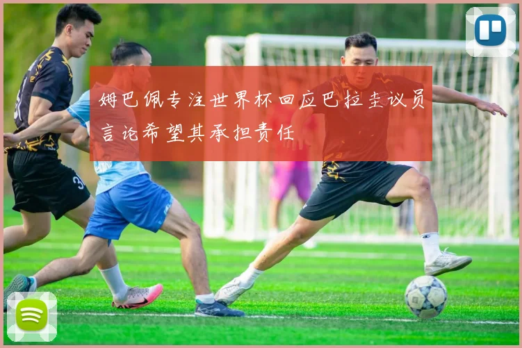 姆巴佩专注世界杯回应巴拉圭议员言论希望其承担责任