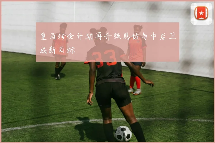 皇马转会计划再升级恩佐与中后卫成新目标