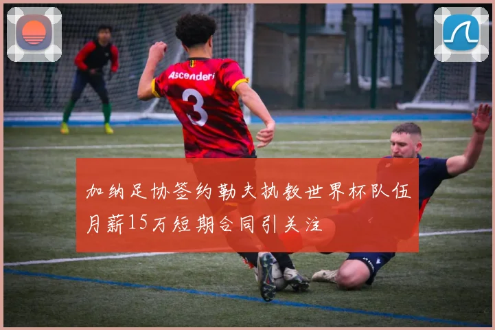 加纳足协签约勒夫执教世界杯队伍月薪15万短期合同引关注