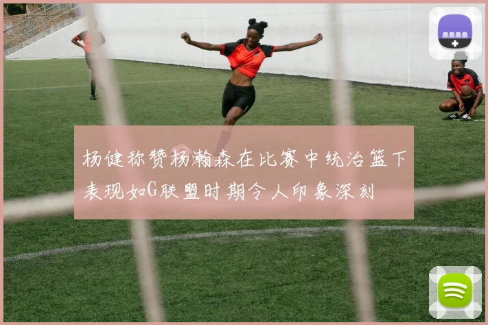 杨健称赞杨瀚森在比赛中统治篮下表现如G联盟时期令人印象深刻