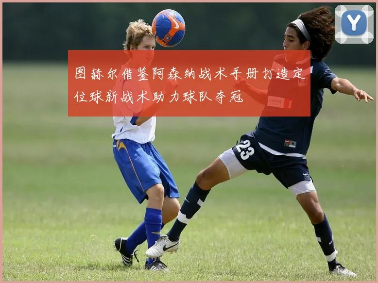 图赫尔借鉴阿森纳战术手册打造定位球新战术助力球队夺冠