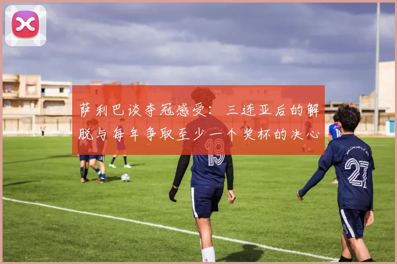 萨利巴谈夺冠感受：三连亚后的解脱与每年争取至少一个奖杯的决心