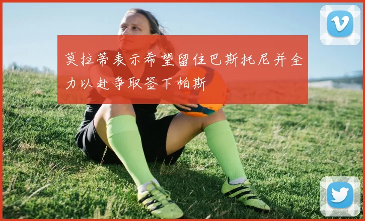 莫拉蒂表示希望留住巴斯托尼并全力以赴争取签下帕斯