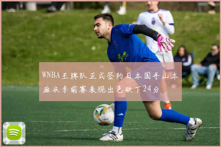 WNBA王牌队正式签约日本国手山本麻衣季前赛表现出色砍下24分
